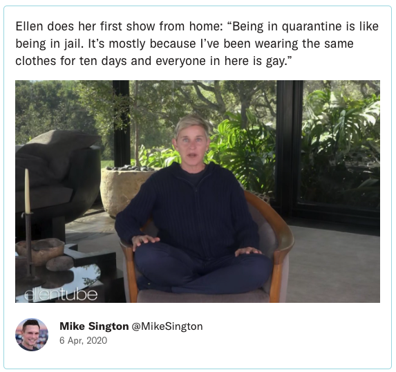 Ellen does her first show from home: “Being in quarantine is like being in jail. It’s mostly because I’ve been wearing the same clothes for ten days and everyone in here is gay.”