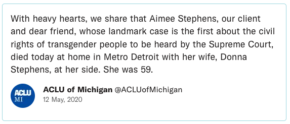 With heavy hearts, we share that Aimee Stephens, our client and dear friend, whose landmark case is the first about the civil rights of transgender people to be heard by the Supreme Court, died today at home in Metro Detroit with her wife, Donna Stephens, at her side. She was 59.