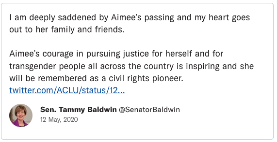 I am deeply saddened by Aimee’s passing and my heart goes out to her family and friends. Aimee’s courage in pursuing justice for herself and for transgender people all across the country is inspiring and she will be remembered as a civil rights pioneer.