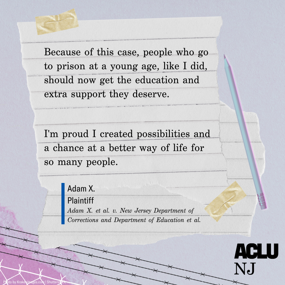 Image of a quote that reads: “Because of this case, people who go to prison at a young age, like I did, should not get the education and extra support they deserve. I’m proud I created possibilities and a chance at a better way of life for so many people.” — Adam X., Plaintiff