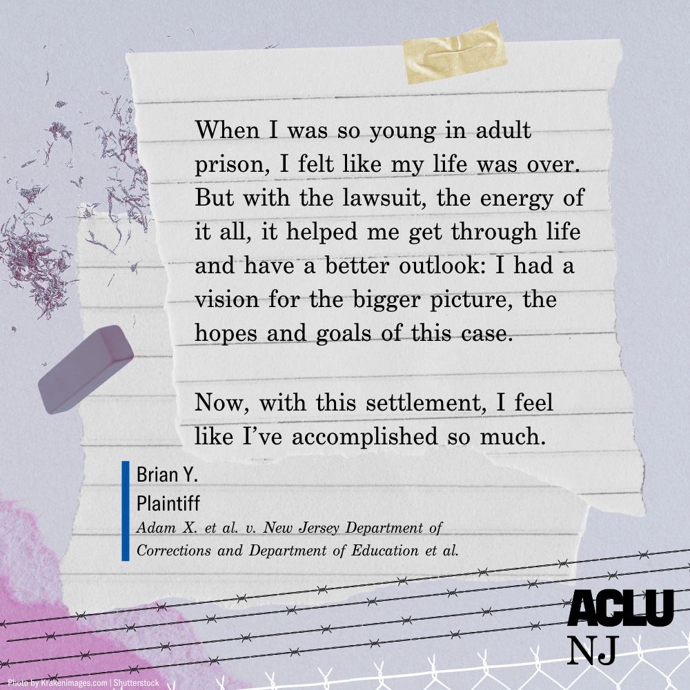 Image of a quote that reads: “When I was so young in adult prison, I felt like my life was over. But with the lawsuit, the energy of it all, it helped me get through life and I have a better outlook: I had a vision for the bigger picture, the hopes and goals of this case. Now, with this settlement, I feel like I’ve accomplished so much.” — Brian Y., Plaintiff