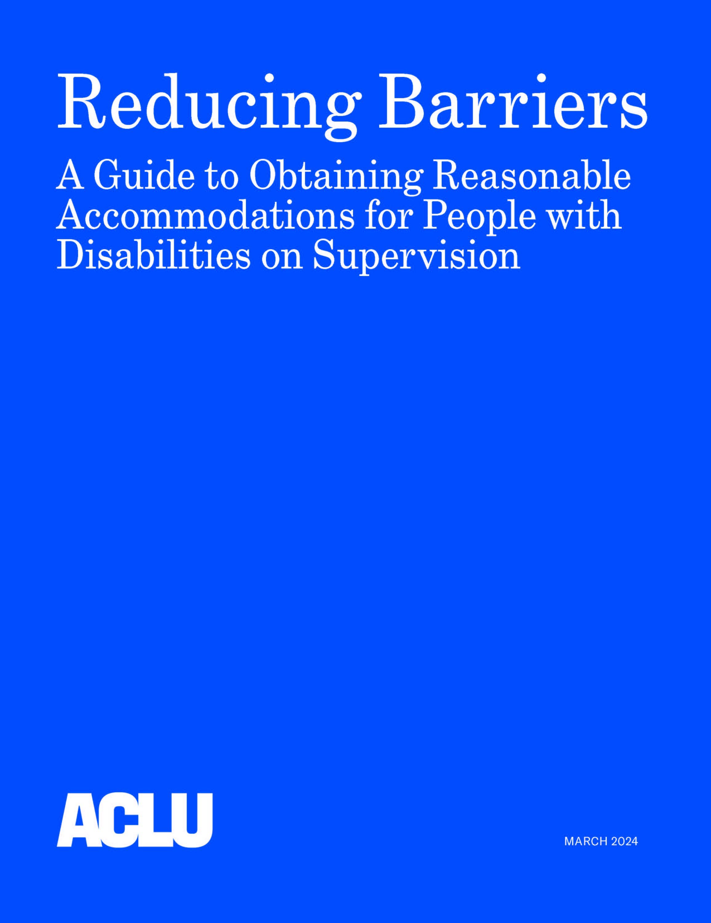 Blue background with the words "Reducing Barriers: A Guide to Obtaining Reasonable Accommodations for People with Disabilities on Supervision" followed by an ACLU logo and the date March 2024 in the bottom left and right corners, respectively.
